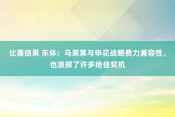 比赛结果 东体：马莱莱与申花战略费力兼容性，也浪掷了许多绝佳契机