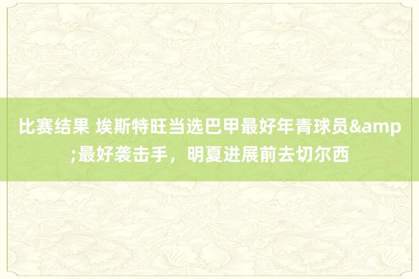 比赛结果 埃斯特旺当选巴甲最好年青球员&最好袭击手，明夏进展前去切尔西