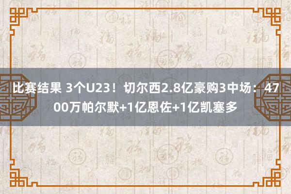 比赛结果 3个U23！切尔西2.8亿豪购3中场：4700万帕尔默+1亿恩佐+1亿凯塞多