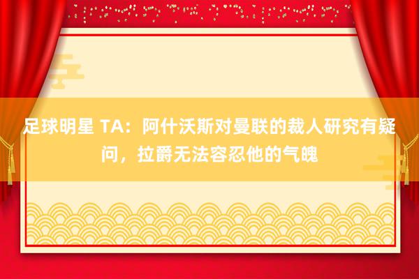 足球明星 TA：阿什沃斯对曼联的裁人研究有疑问，拉爵无法容忍他的气魄