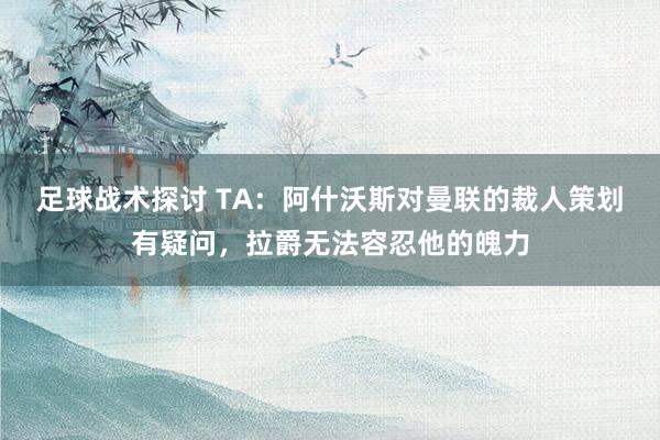 足球战术探讨 TA：阿什沃斯对曼联的裁人策划有疑问，拉爵无法容忍他的魄力