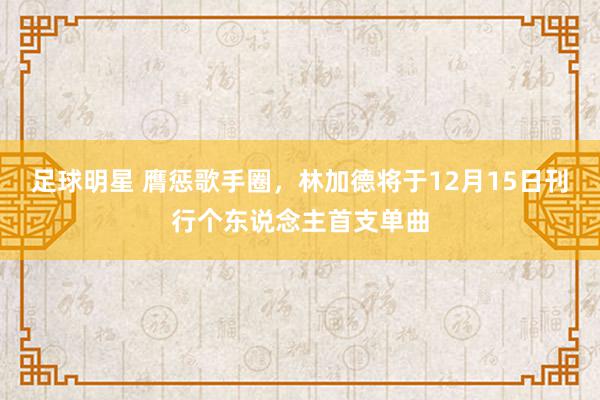 足球明星 膺惩歌手圈，林加德将于12月15日刊行个东说念主首支单曲