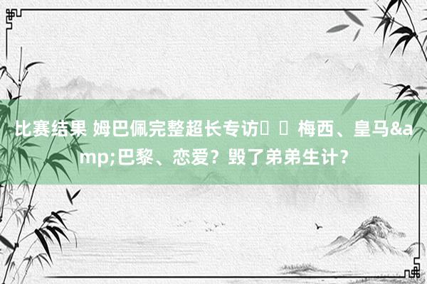 比赛结果 姆巴佩完整超长专访⭐️梅西、皇马&巴黎、恋爱？毁了弟弟生计？