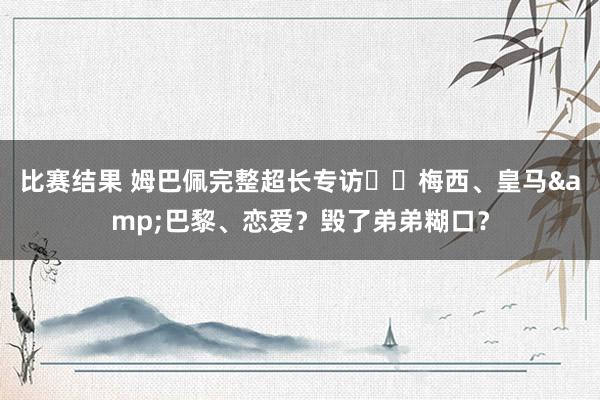 比赛结果 姆巴佩完整超长专访⭐️梅西、皇马&巴黎、恋爱？毁了弟弟糊口？