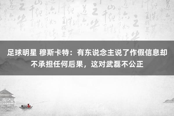 足球明星 穆斯卡特：有东说念主说了作假信息却不承担任何后果，这对武磊不公正