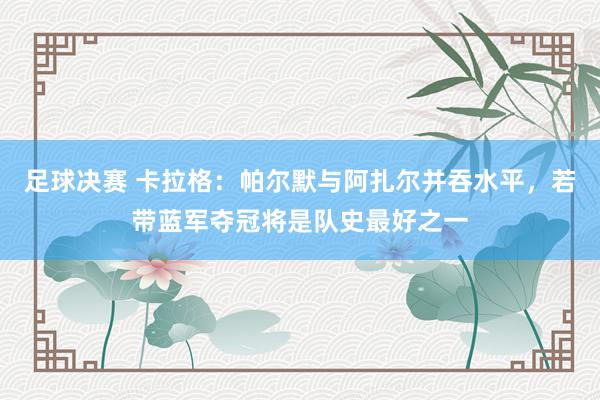 足球决赛 卡拉格：帕尔默与阿扎尔并吞水平，若带蓝军夺冠将是队史最好之一