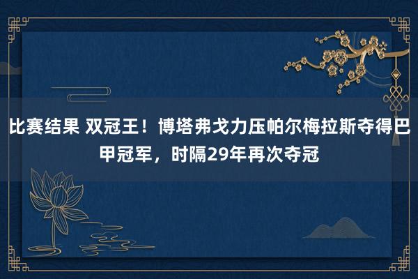 比赛结果 双冠王！博塔弗戈力压帕尔梅拉斯夺得巴甲冠军，时隔29年再次夺冠