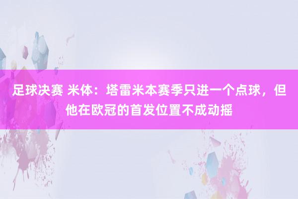 足球决赛 米体：塔雷米本赛季只进一个点球，但他在欧冠的首发位置不成动摇