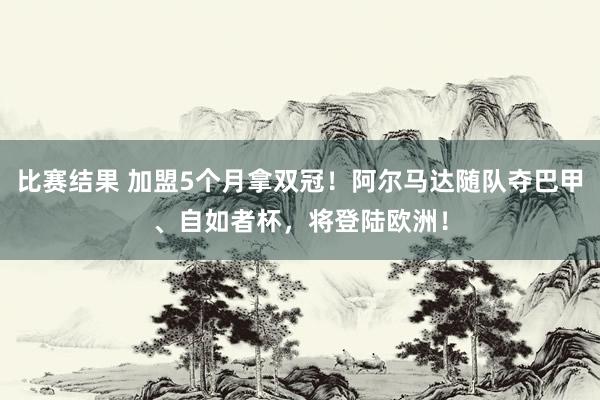 比赛结果 加盟5个月拿双冠！阿尔马达随队夺巴甲、自如者杯，将登陆欧洲！