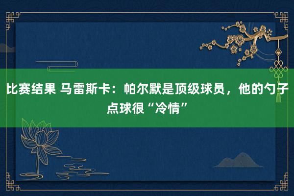 比赛结果 马雷斯卡：帕尔默是顶级球员，他的勺子点球很“冷情”