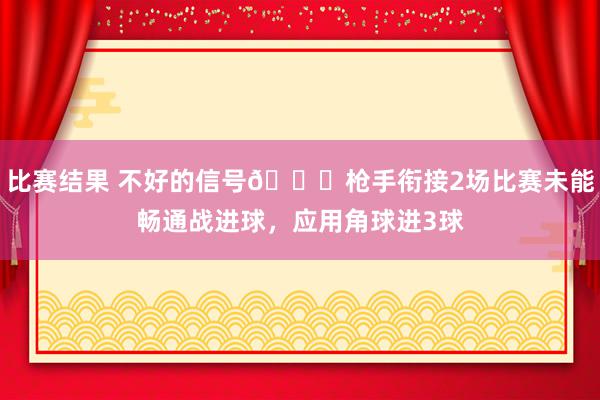 比赛结果 不好的信号😕枪手衔接2场比赛未能畅通战进球，应用角球进3球