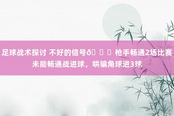 足球战术探讨 不好的信号😕枪手畅通2场比赛未能畅通战进球，哄骗角球进3球