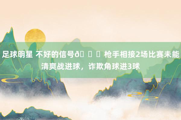 足球明星 不好的信号😕枪手相接2场比赛未能清爽战进球，诈欺角球进3球