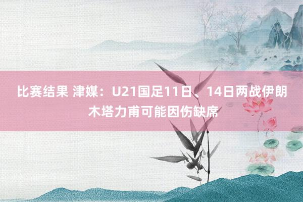 比赛结果 津媒：U21国足11日、14日两战伊朗 木塔力甫可能因伤缺席