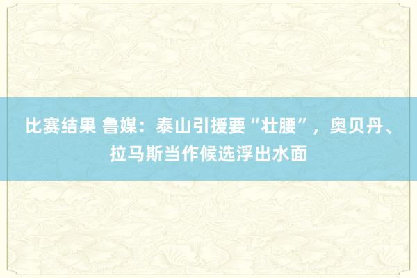 比赛结果 鲁媒：泰山引援要“壮腰”，奥贝丹、拉马斯当作候选浮出水面