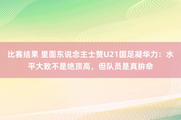 比赛结果 里面东说念主士赞U21国足凝华力：水平大致不是绝顶高，但队员是真拚命