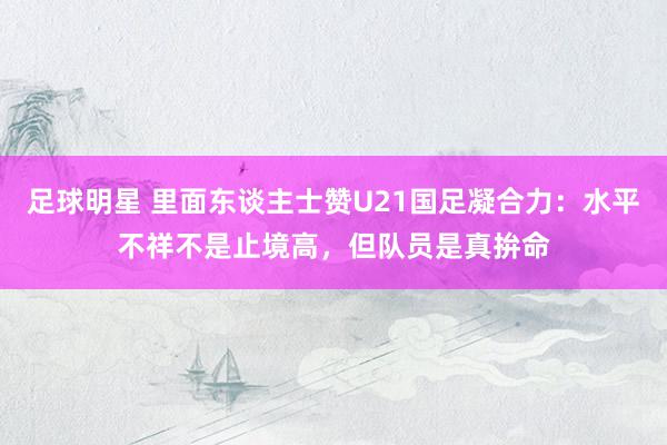 足球明星 里面东谈主士赞U21国足凝合力：水平不祥不是止境高，但队员是真拚命