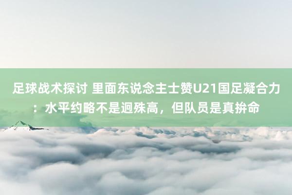 足球战术探讨 里面东说念主士赞U21国足凝合力：水平约略不是迥殊高，但队员是真拚命