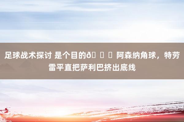 足球战术探讨 是个目的😂阿森纳角球，特劳雷平直把萨利巴挤出底线