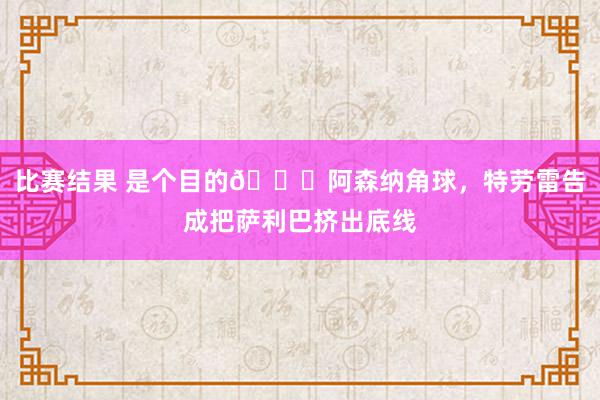 比赛结果 是个目的😂阿森纳角球，特劳雷告成把萨利巴挤出底线