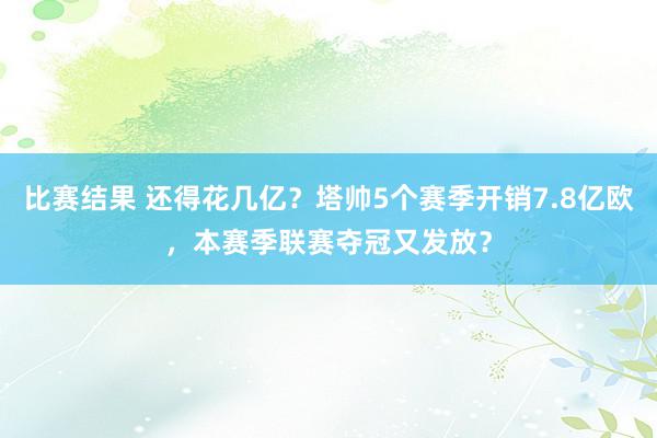 比赛结果 还得花几亿？塔帅5个赛季开销7.8亿欧，本赛季联赛夺冠又发放？