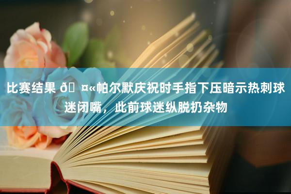 比赛结果 🤫帕尔默庆祝时手指下压暗示热刺球迷闭嘴，此前球迷纵脱扔杂物