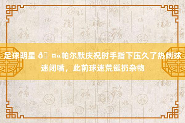 足球明星 🤫帕尔默庆祝时手指下压久了热刺球迷闭嘴，此前球迷荒诞扔杂物