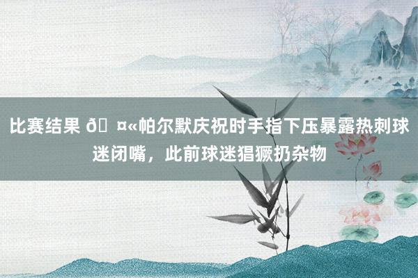 比赛结果 🤫帕尔默庆祝时手指下压暴露热刺球迷闭嘴，此前球迷猖獗扔杂物