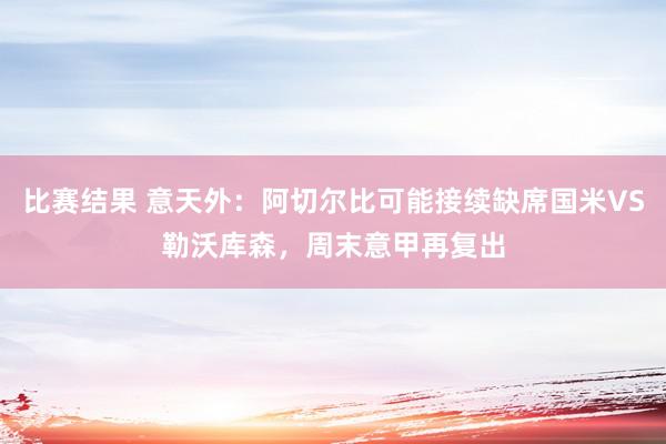 比赛结果 意天外：阿切尔比可能接续缺席国米VS勒沃库森，周末意甲再复出