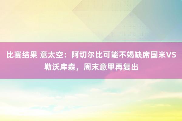 比赛结果 意太空：阿切尔比可能不竭缺席国米VS勒沃库森，周末意甲再复出