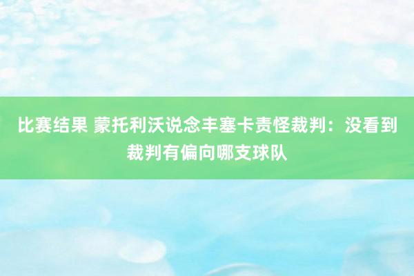 比赛结果 蒙托利沃说念丰塞卡责怪裁判：没看到裁判有偏向哪支球队