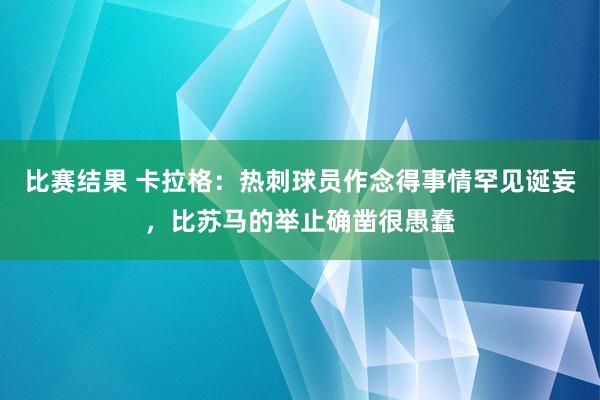 比赛结果 卡拉格：热刺球员作念得事情罕见诞妄，比苏马的举止确凿很愚蠢