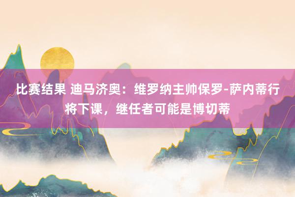 比赛结果 迪马济奥：维罗纳主帅保罗-萨内蒂行将下课，继任者可能是博切蒂