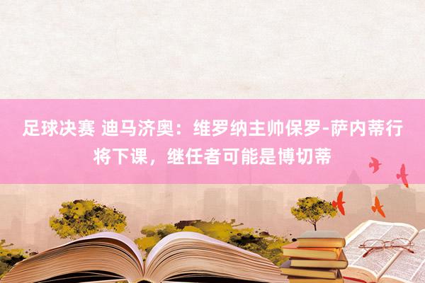 足球决赛 迪马济奥：维罗纳主帅保罗-萨内蒂行将下课，继任者可能是博切蒂