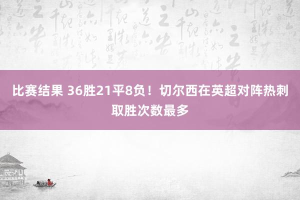 比赛结果 36胜21平8负！切尔西在英超对阵热刺取胜次数最多