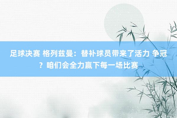 足球决赛 格列兹曼：替补球员带来了活力 争冠？咱们会全力赢下每一场比赛