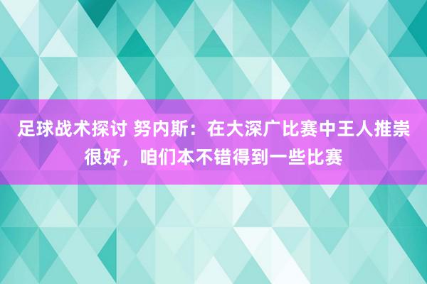 足球战术探讨 努内斯：在大深广比赛中王人推崇很好，咱们本不错得到一些比赛