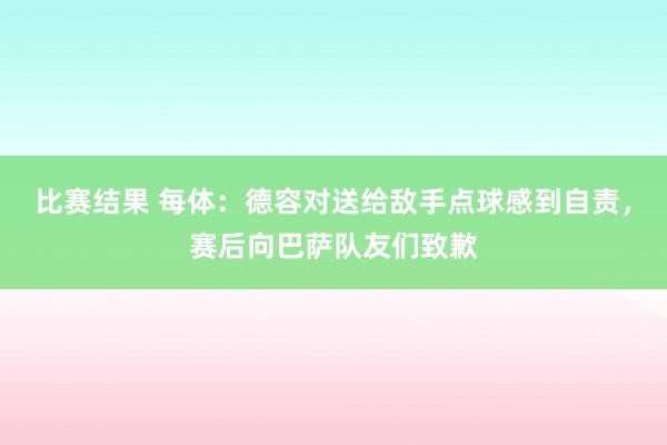 比赛结果 每体：德容对送给敌手点球感到自责，赛后向巴萨队友们致歉