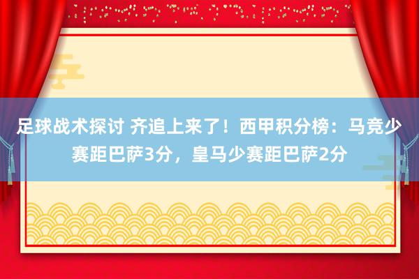 足球战术探讨 齐追上来了！西甲积分榜：马竞少赛距巴萨3分，皇马少赛距巴萨2分