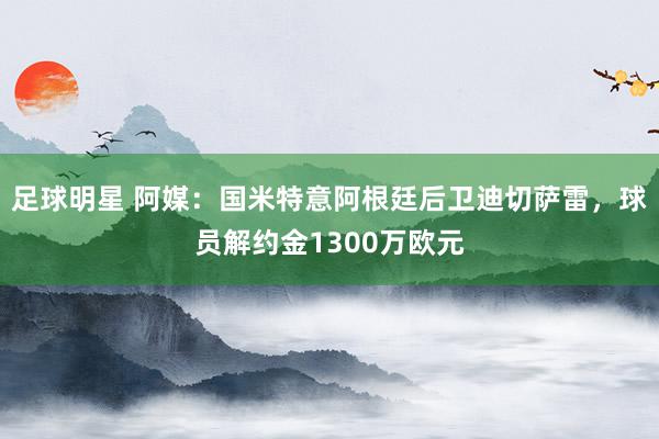 足球明星 阿媒：国米特意阿根廷后卫迪切萨雷，球员解约金1300万欧元