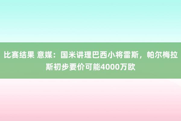 比赛结果 意媒：国米讲理巴西小将雷斯，帕尔梅拉斯初步要价可能4000万欧