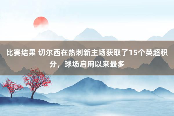 比赛结果 切尔西在热刺新主场获取了15个英超积分，球场启用以来最多