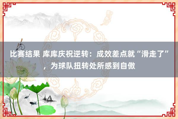 比赛结果 库库庆祝逆转：成效差点就“滑走了”，为球队扭转处所感到自傲