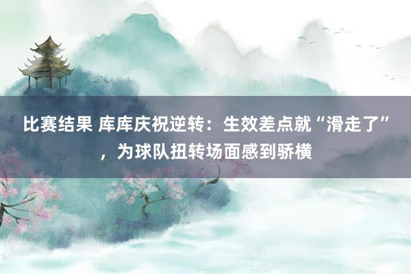 比赛结果 库库庆祝逆转：生效差点就“滑走了”，为球队扭转场面感到骄横