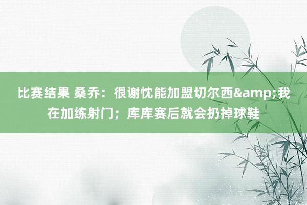 比赛结果 桑乔：很谢忱能加盟切尔西&我在加练射门；库库赛后就会扔掉球鞋