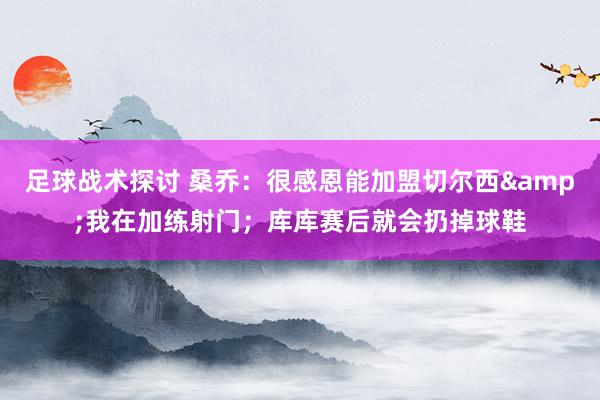 足球战术探讨 桑乔：很感恩能加盟切尔西&我在加练射门；库库赛后就会扔掉球鞋