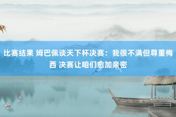 比赛结果 姆巴佩谈天下杯决赛：我很不满但尊重梅西 决赛让咱们愈加亲密