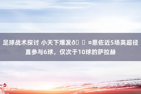 足球战术探讨 小天下爆发😤恩佐近5场英超径直参与6球，仅次于10球的萨拉赫