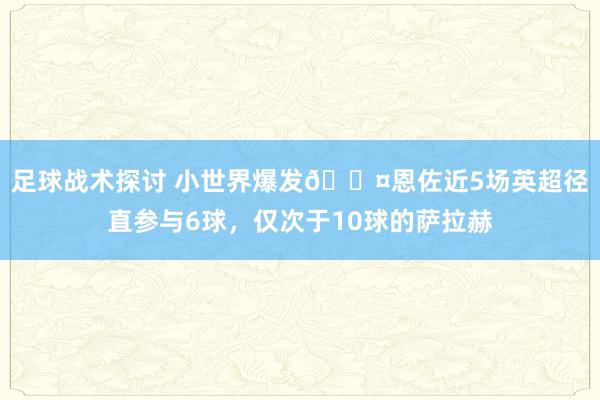 足球战术探讨 小世界爆发😤恩佐近5场英超径直参与6球，仅次于10球的萨拉赫