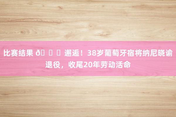 比赛结果 👋邂逅！38岁葡萄牙宿将纳尼晓谕退役，收尾20年劳动活命